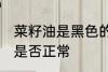 菜籽油是黑色的正常吗 菜籽油是黑色是否正常