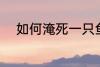 如何淹死一只鱼 怎么淹死一只鱼