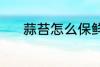 蒜苔怎么保鲜 蒜苔保鲜的方法