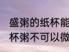 盛粥的纸杯能在微波炉加热吗 外卖纸杯粥不可以微波加热对吗