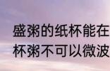 盛粥的纸杯能在微波炉加热吗 外卖纸杯粥不可以微波加热对吗