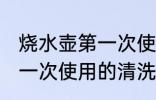 烧水壶第一次使用如何清洗 烧水壶第一次使用的清洗方法