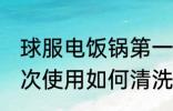 球服电饭锅第一次使用清洗 电饭锅初次使用如何清洗