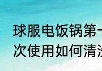 球服电饭锅第一次使用清洗 电饭锅初次使用如何清洗