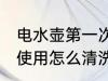 电水壶第一次使用清洗 电水壶第一次使用怎么清洗