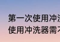 第一次使用冲洗器需要清洗吗 第一次使用冲洗器需不需要清洗