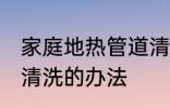 家庭地热管道清洗方法 家庭地热管道清洗的办法