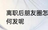 离职后朋友圈怎么发 离职后朋友圈如何发呢