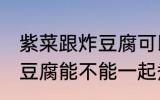 紫菜跟炸豆腐可以一起煮吗 紫菜跟炸豆腐能不能一起煮