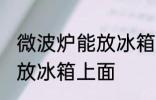 微波炉能放冰箱上面吗 微波炉能不能放冰箱上面