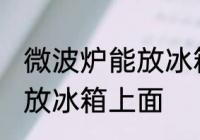 微波炉能放冰箱上面吗 微波炉能不能放冰箱上面