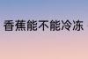 香蕉能不能冷冻 香蕉可以冷冻保存吗