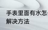 手表里面有水怎么办 手表里面有水的解决方法