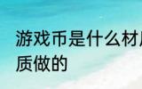 游戏币是什么材质做的 游戏币是啥材质做的