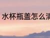 水杯瓶盖怎么清洗 水杯瓶盖如何清洗