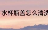 水杯瓶盖怎么清洗 水杯瓶盖如何清洗