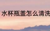 水杯瓶盖怎么清洗 水杯瓶盖如何清洗