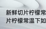 新鲜切片柠檬常温下怎么保存 新鲜切片柠檬常温下如何保存