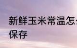 新鲜玉米常温怎么保存 新鲜玉米如何保存