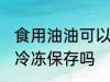 食用油油可以冷冻保存吗 食用油油能冷冻保存吗