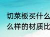 切菜板买什么样的材质好 切菜板买什么样的材质比较好