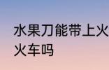 水果刀能带上火车吗 水果刀可以带上火车吗