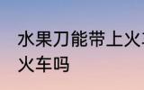 水果刀能带上火车吗 水果刀可以带上火车吗