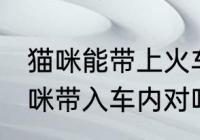 猫咪能带上火车吗 火车上不可以将猫咪带入车内对吗