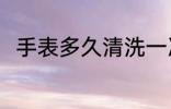 手表多久清洗一次 手表的清洗时间