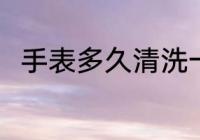 手表多久清洗一次 手表的清洗时间