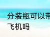 分装瓶可以带上飞机吗 分装瓶能带上飞机吗