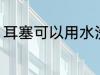 耳塞可以用水洗吗 耳塞能不能用水洗