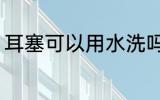 耳塞可以用水洗吗 耳塞能不能用水洗