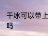 干冰可以带上飞机吗 干冰能带上飞机吗