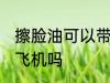 擦脸油可以带上飞机吗 擦脸油能带上飞机吗