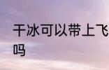 干冰可以带上飞机吗 干冰能带上飞机吗