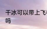 干冰可以带上飞机吗 干冰能带上飞机吗