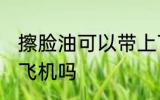 擦脸油可以带上飞机吗 擦脸油能带上飞机吗