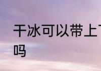 干冰可以带上飞机吗 干冰能带上飞机吗