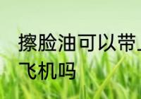 擦脸油可以带上飞机吗 擦脸油能带上飞机吗