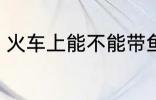 火车上能不能带鱼 火车上可以带鱼吗