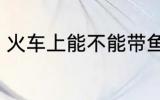 火车上能不能带鱼 火车上可以带鱼吗