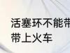 活塞环不能带上火车吗 活塞环能不能带上火车