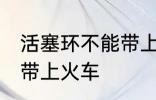 活塞环不能带上火车吗 活塞环能不能带上火车