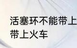 活塞环不能带上火车吗 活塞环能不能带上火车