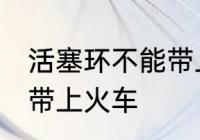 活塞环不能带上火车吗 活塞环能不能带上火车
