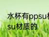 水杯有ppsu材质的吗 水杯有没有ppsu材质的