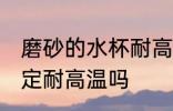 磨砂的水杯耐高温吗 磨砂的水杯不一定耐高温吗