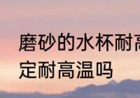 磨砂的水杯耐高温吗 磨砂的水杯不一定耐高温吗