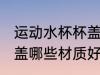 运动水杯杯盖什么材质好 运动水杯杯盖哪些材质好